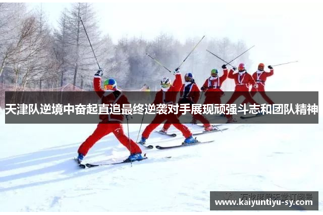 天津队逆境中奋起直追最终逆袭对手展现顽强斗志和团队精神