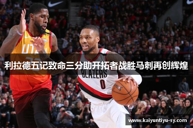 利拉德五记致命三分助开拓者战胜马刺再创辉煌