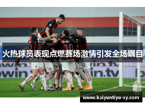 火热球员表现点燃赛场激情引发全场瞩目