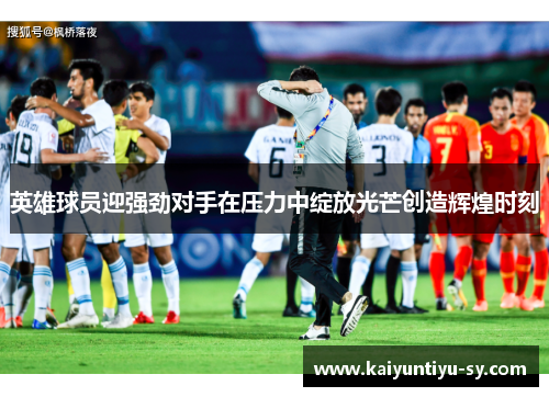 英雄球员迎强劲对手在压力中绽放光芒创造辉煌时刻