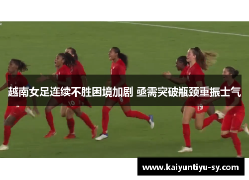 越南女足连续不胜困境加剧 亟需突破瓶颈重振士气