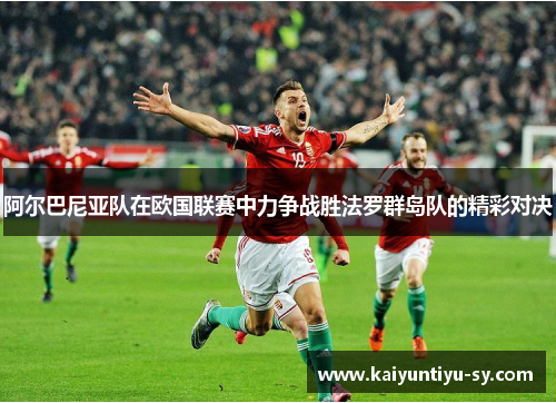 阿尔巴尼亚队在欧国联赛中力争战胜法罗群岛队的精彩对决