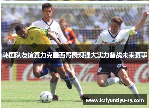 韩国队友谊赛力克墨西哥展现强大实力备战未来赛事