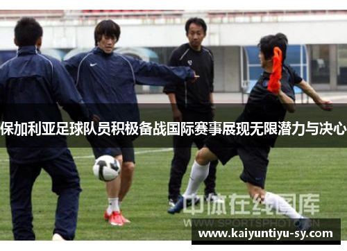 保加利亚足球队员积极备战国际赛事展现无限潜力与决心