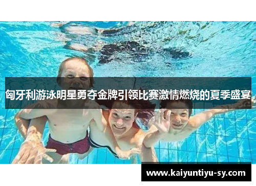 匈牙利游泳明星勇夺金牌引领比赛激情燃烧的夏季盛宴