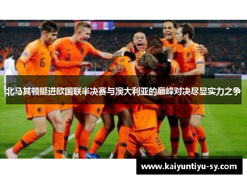 北马其顿挺进欧国联半决赛与澳大利亚的巅峰对决尽显实力之争