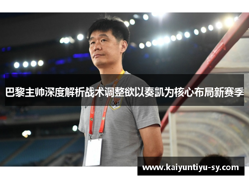 巴黎主帅深度解析战术调整欲以奏凯为核心布局新赛季