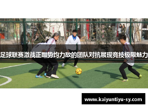 足球联赛激战正酣势均力敌的团队对抗展现竞技极限魅力