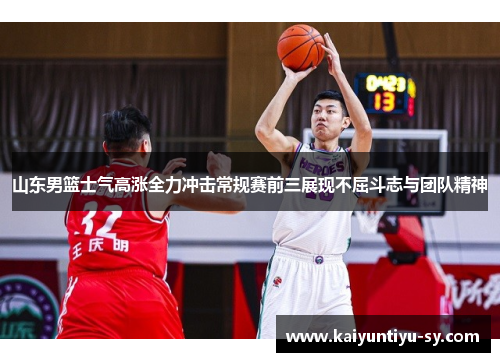 山东男篮士气高涨全力冲击常规赛前三展现不屈斗志与团队精神
