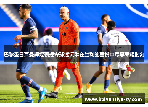 巴黎圣日耳曼辉煌表现令球迷沉醉在胜利的喜悦中尽享荣耀时刻