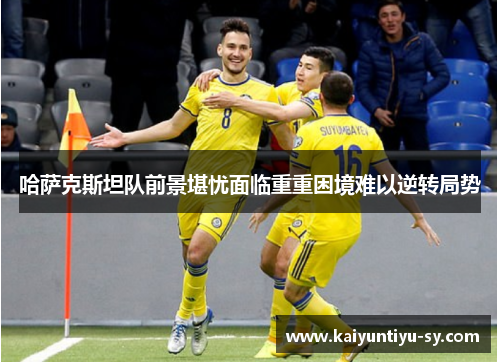 哈萨克斯坦队前景堪忧面临重重困境难以逆转局势