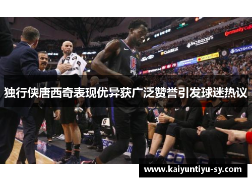 独行侠唐西奇表现优异获广泛赞誉引发球迷热议