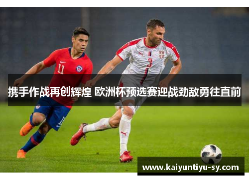 携手作战再创辉煌 欧洲杯预选赛迎战劲敌勇往直前