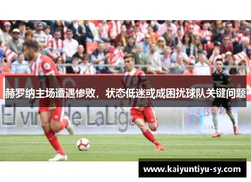 赫罗纳主场遭遇惨败，状态低迷或成困扰球队关键问题