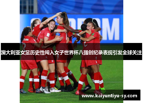 澳大利亚女足历史性闯入女子世界杯八强创纪录表现引发全球关注