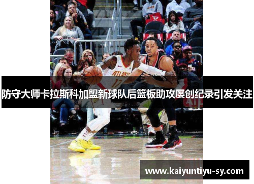 防守大师卡拉斯科加盟新球队后篮板助攻屡创纪录引发关注