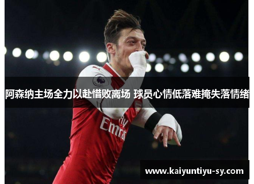 阿森纳主场全力以赴惜败离场 球员心情低落难掩失落情绪